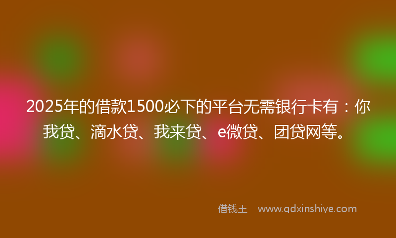 2025年的借款1500必下的平台无需银行卡有：你我贷、滴水贷、我来贷、e微贷、团贷网等。