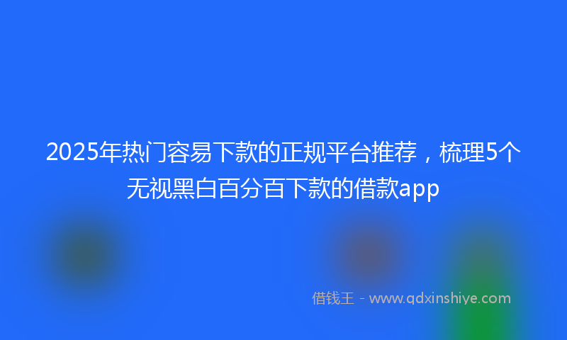 2025年热门容易下款的正规平台推荐，梳理5个无视黑白百分百下款的借款app