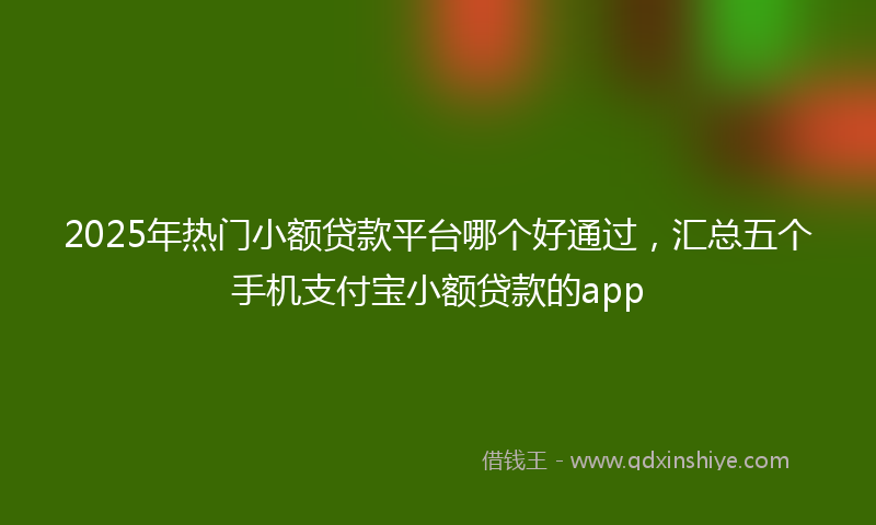 2025年热门小额贷款平台哪个好通过，汇总五个手机支付宝小额贷款的app