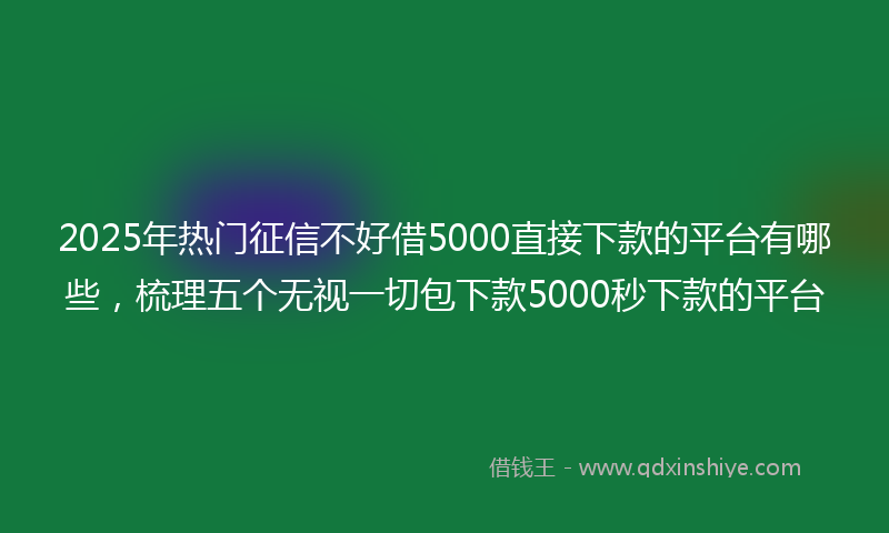 2025年热门征信不好借5000直接下款的平台有哪些，梳理五个无视一切包下款5000秒下款的平台
