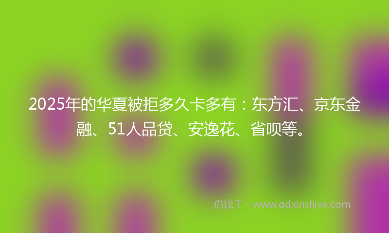 2025年的华夏被拒多久卡多有：东方汇、京东金融、51人品贷、安逸花、省呗等。