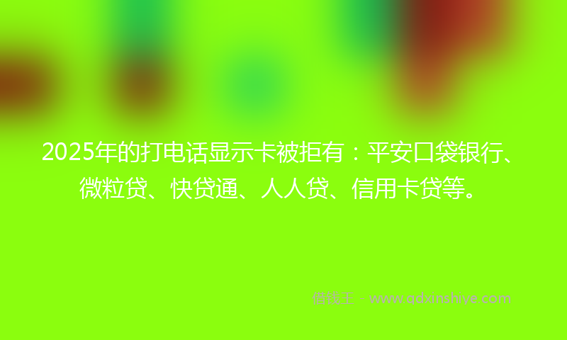 2025年的打电话显示卡被拒有：平安口袋银行、微粒贷、快贷通、人人贷、信用卡贷等。