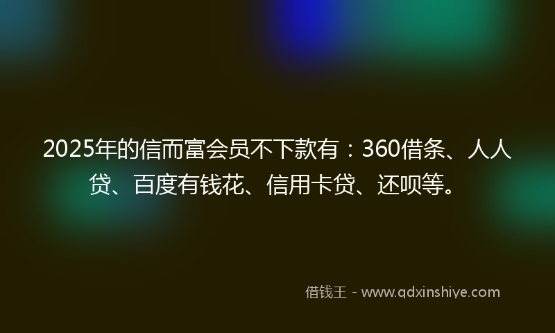 2025年的信而富会员不下款有：360借条、人人贷、百度有钱花、信用卡贷、还呗等。