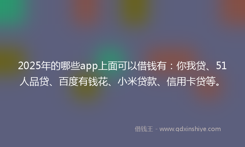 2025年的哪些app上面可以借钱有：你我贷、51人品贷、百度有钱花、小米贷款、信用卡贷等。