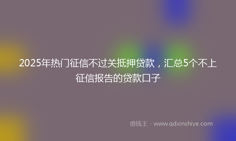 2025年热门征信不过关抵押贷款，汇总5个不上征信报告的贷款口子