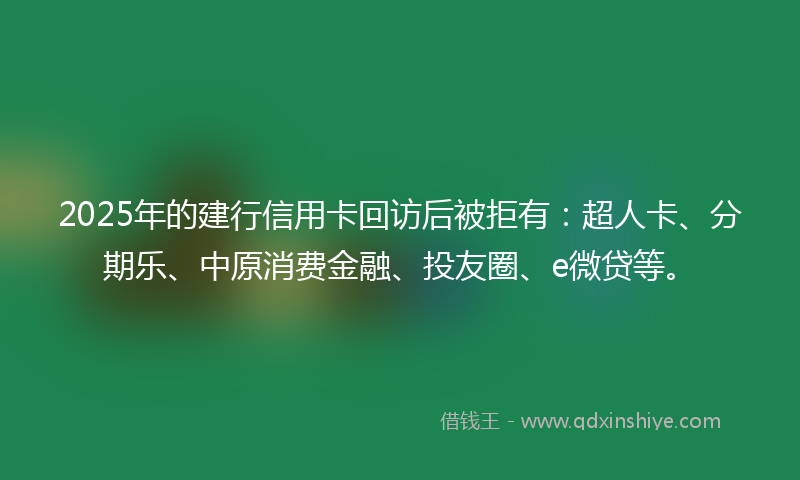 2025年的建行信用卡回访后被拒有：超人卡、分期乐、中原消费金融、投友圈、e微贷等。