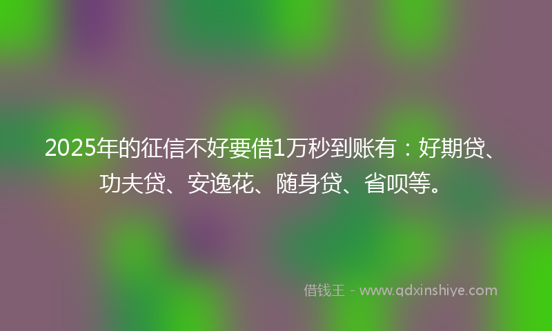 2025年的征信不好要借1万秒到账有：好期贷、功夫贷、安逸花、随身贷、省呗等。
