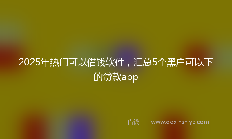 2025年热门可以借钱软件，汇总5个黑户可以下的贷款app