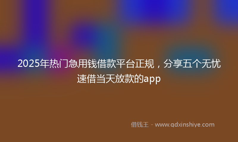 2025年热门急用钱借款平台正规，分享五个无忧速借当天放款的app