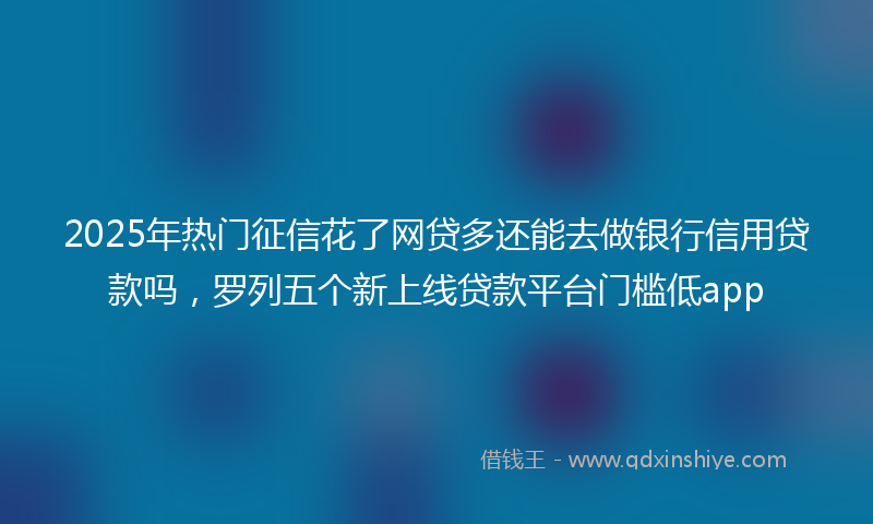 2025年热门征信花了网贷多还能去做银行信用贷款吗，罗列五个新上线贷款平台门槛低app