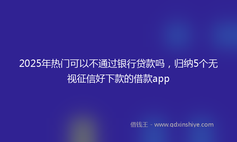 2025年热门可以不通过银行贷款吗，归纳5个无视征信好下款的借款app