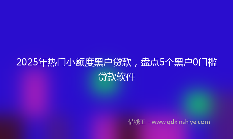 2025年热门小额度黑户贷款，盘点5个黑户0门槛贷款软件