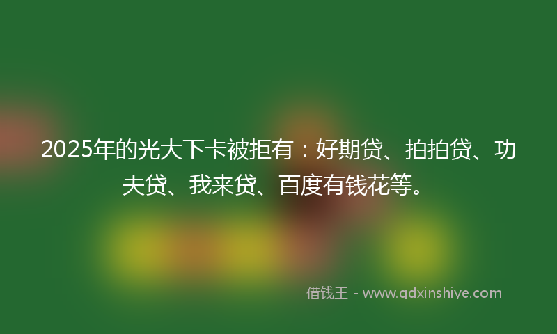 2025年的光大下卡被拒有：好期贷、拍拍贷、功夫贷、我来贷、百度有钱花等。