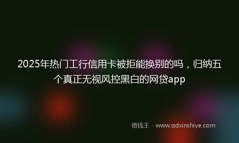 2025年热门工行信用卡被拒能换别的吗，归纳五个真正无视风控黑白的网贷app