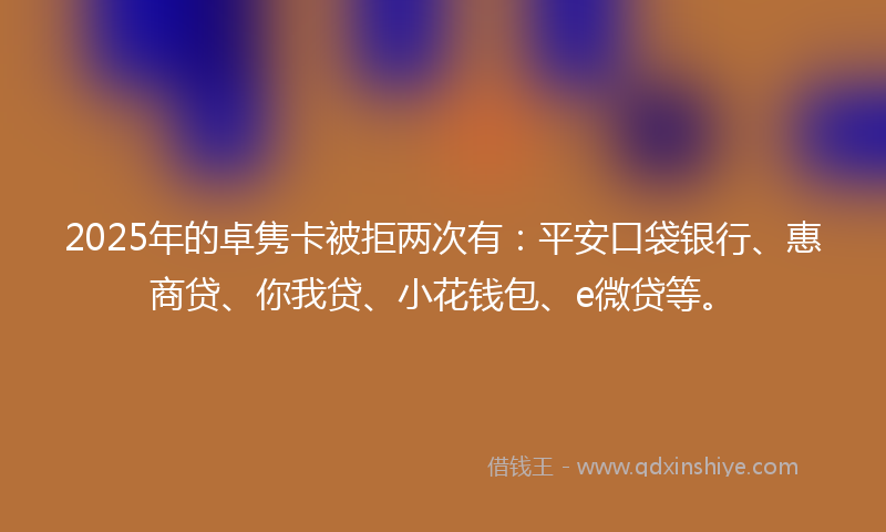 2025年的卓隽卡被拒两次有：平安口袋银行、惠商贷、你我贷、小花钱包、e微贷等。