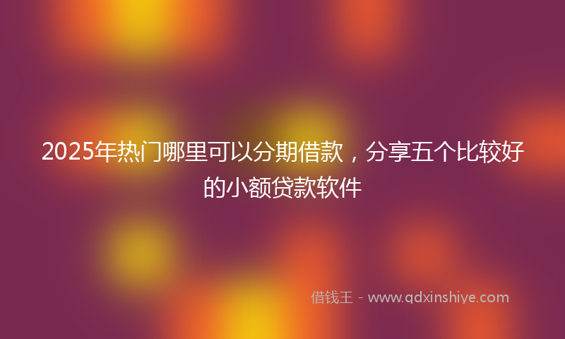 2025年热门哪里可以分期借款，分享五个比较好的小额贷款软件