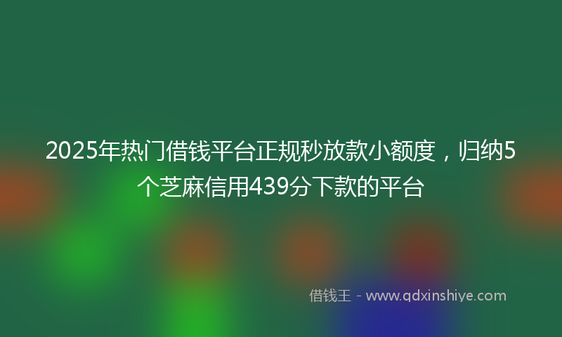 2025年热门借钱平台正规秒放款小额度，归纳5个芝麻信用439分下款的平台