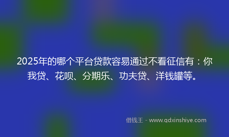 2025年的哪个平台贷款容易通过不看征信有：你我贷、花呗、分期乐、功夫贷、洋钱罐等。