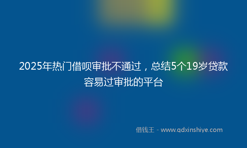 2025年热门借呗审批不通过，总结5个19岁贷款容易过审批的平台