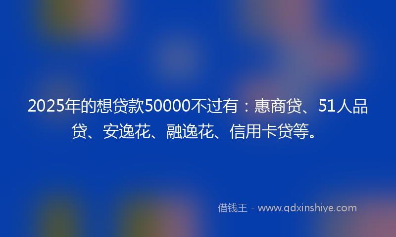 2025年的想贷款50000不过有：惠商贷、51人品贷、安逸花、融逸花、信用卡贷等。