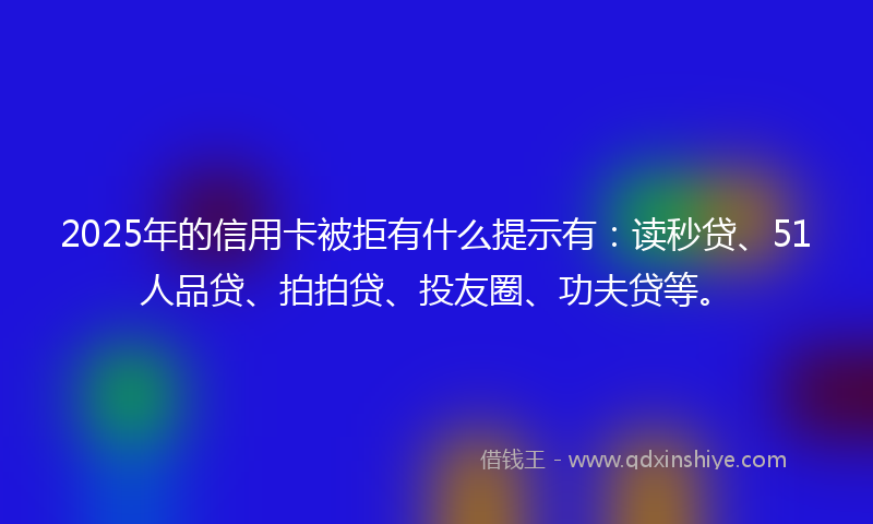 2025年的信用卡被拒有什么提示有：读秒贷、51人品贷、拍拍贷、投友圈、功夫贷等。