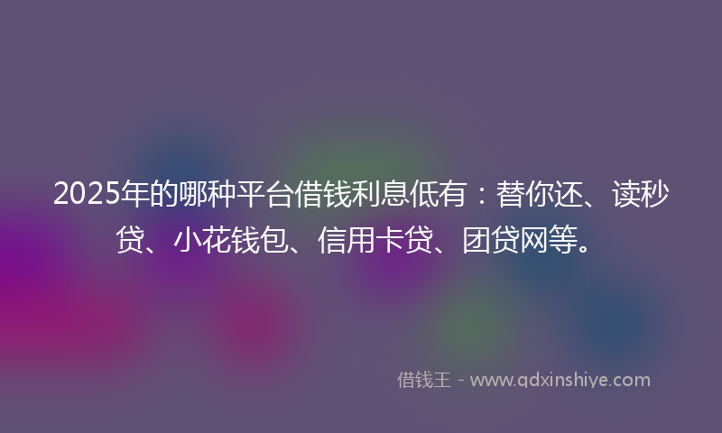 2025年的哪种平台借钱利息低有：替你还、读秒贷、小花钱包、信用卡贷、团贷网等。