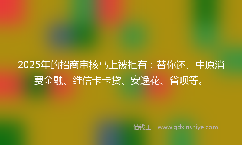 2025年的招商审核马上被拒有：替你还、中原消费金融、维信卡卡贷、安逸花、省呗等。