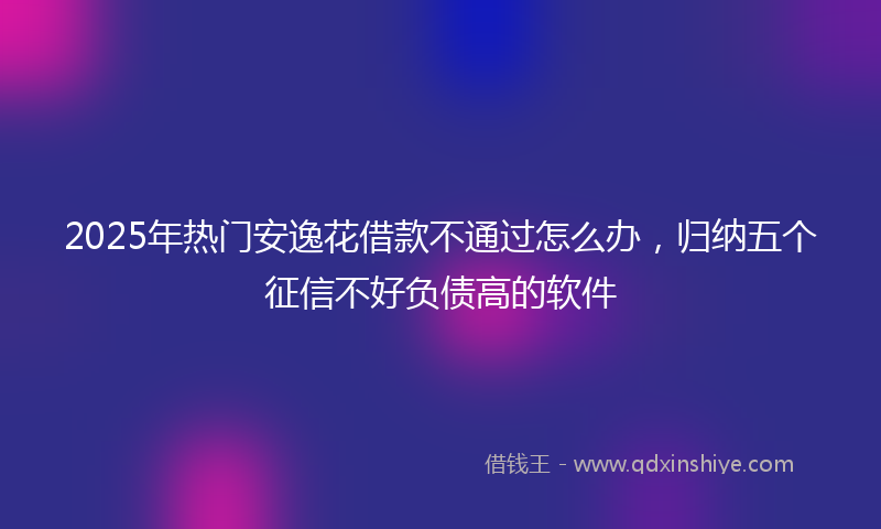 2025年热门安逸花借款不通过怎么办，归纳五个征信不好负债高的软件