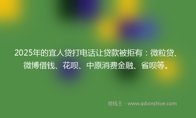 2025年的宜人贷打电话让贷款被拒有：微粒贷、微博借钱、花呗、中原消费金融、省呗等。