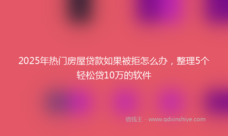 2025年热门房屋贷款如果被拒怎么办，整理5个轻松贷10万的软件