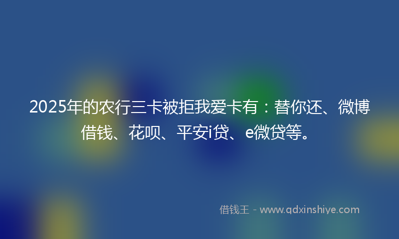 2025年的农行三卡被拒我爱卡有：替你还、微博借钱、花呗、平安i贷、e微贷等。