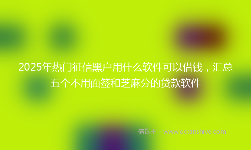 2025年热门征信黑户用什么软件可以借钱，汇总五个不用面签和芝麻分的贷款软件