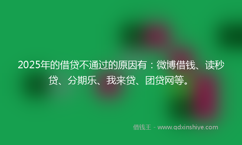 2025年的借贷不通过的原因有：微博借钱、读秒贷、分期乐、我来贷、团贷网等。