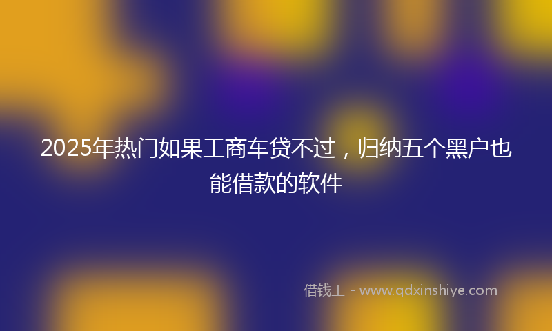 2025年热门如果工商车贷不过，归纳五个黑户也能借款的软件