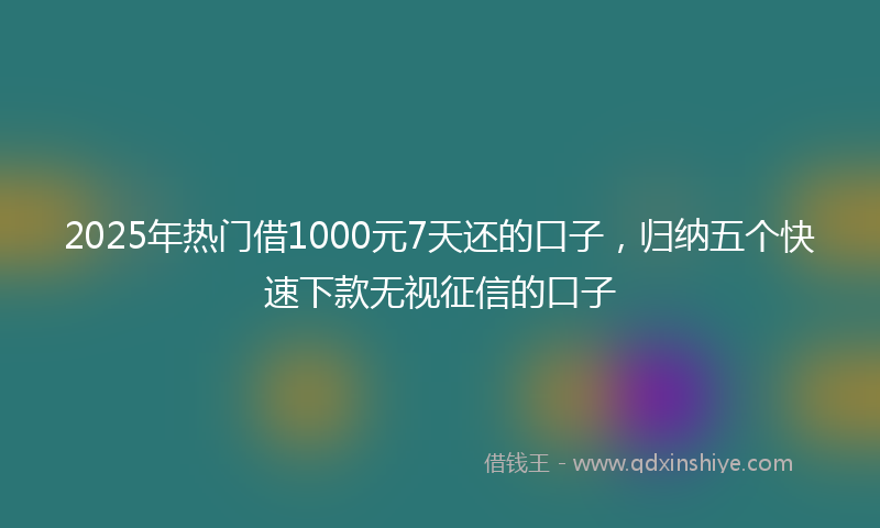 2025年热门借1000元7天还的口子，归纳五个快速下款无视征信的口子