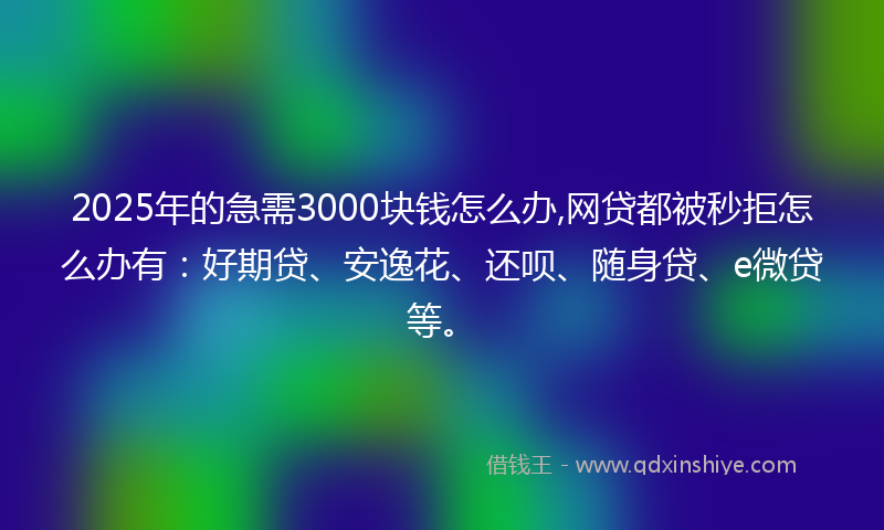 2025年的急需3000块钱怎么办,网贷都被秒拒怎么办有：好期贷、安逸花、还呗、随身贷、e微贷等。