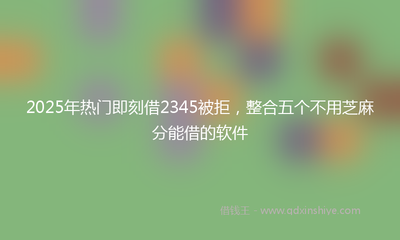 2025年热门即刻借2345被拒，整合五个不用芝麻分能借的软件