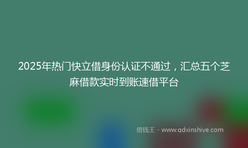 2025年热门快立借身份认证不通过，汇总五个芝麻借款实时到账速借平台