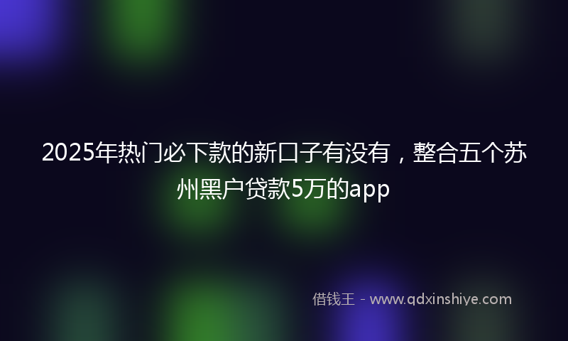 2025年热门必下款的新口子有没有，整合五个苏州黑户贷款5万的app
