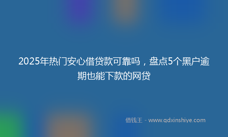 2025年热门安心借贷款可靠吗，盘点5个黑户逾期也能下款的网贷