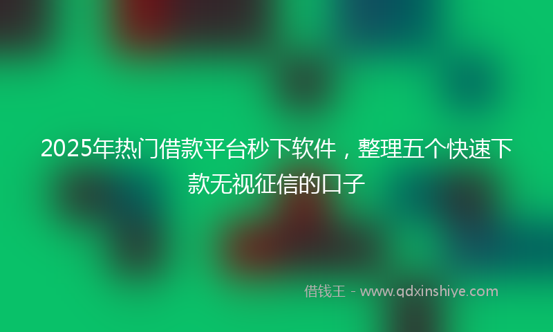 2025年热门借款平台秒下软件，整理五个快速下款无视征信的口子