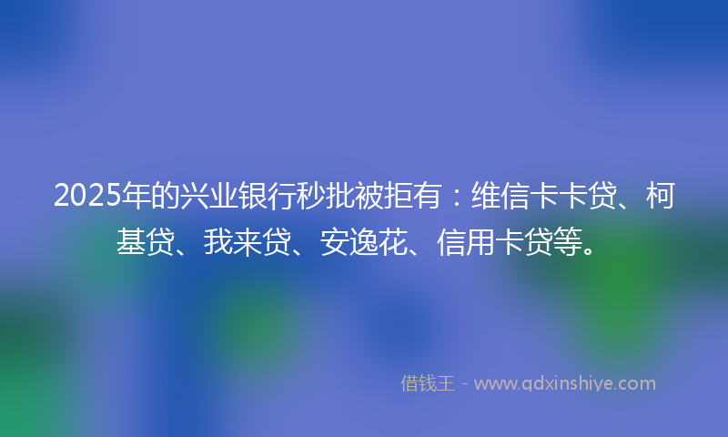 2025年的兴业银行秒批被拒有：维信卡卡贷、柯基贷、我来贷、安逸花、信用卡贷等。