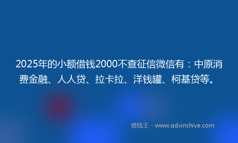 2025年的小额借钱2000不查征信微信有：中原消费金融、人人贷、拉卡拉、洋钱罐、柯基贷等。