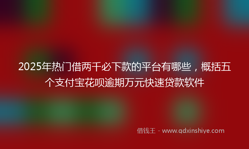 2025年热门借两千必下款的平台有哪些，概括五个支付宝花呗逾期万元快速贷款软件