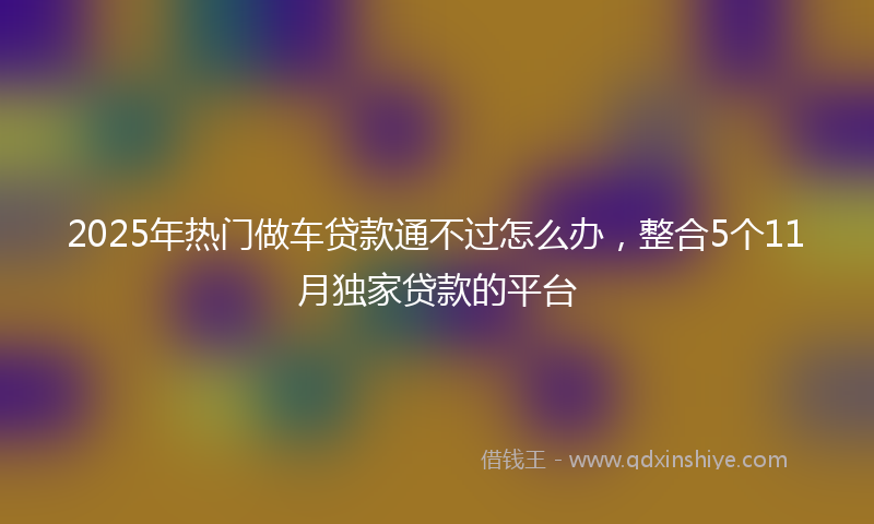 2025年热门做车贷款通不过怎么办，整合5个11月独家贷款的平台