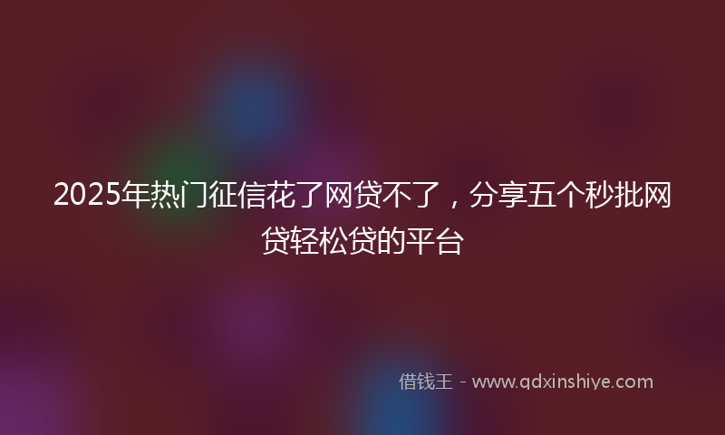 2025年热门征信花了网贷不了，分享五个秒批网贷轻松贷的平台