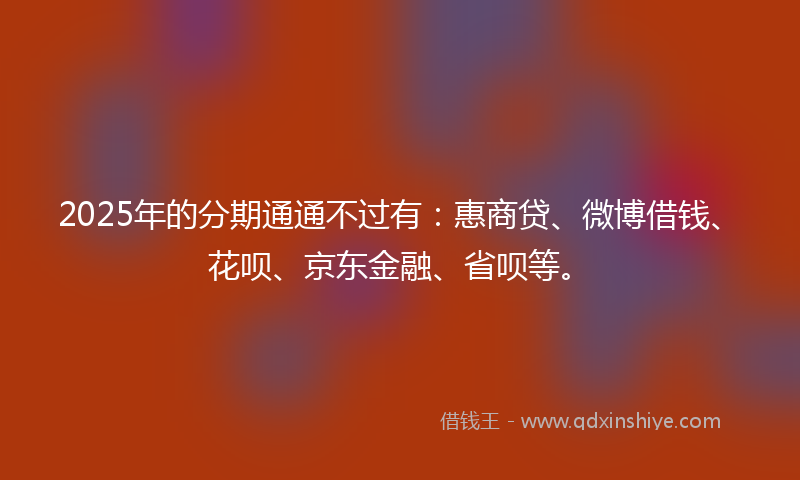 2025年的分期通通不过有：惠商贷、微博借钱、花呗、京东金融、省呗等。