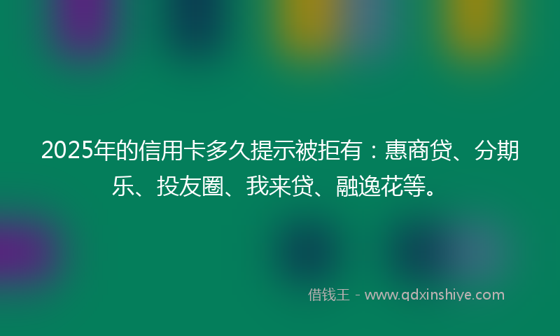 2025年的信用卡多久提示被拒有：惠商贷、分期乐、投友圈、我来贷、融逸花等。