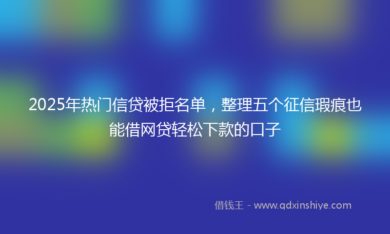 2025年热门信贷被拒名单，整理五个征信瑕疵也能借网贷轻松下款的口子