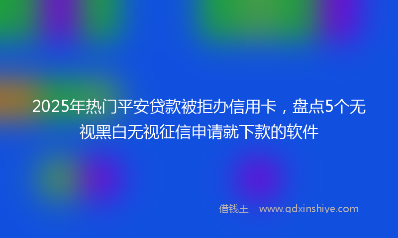 2025年热门平安贷款被拒办信用卡，盘点5个无视黑白无视征信申请就下款的软件